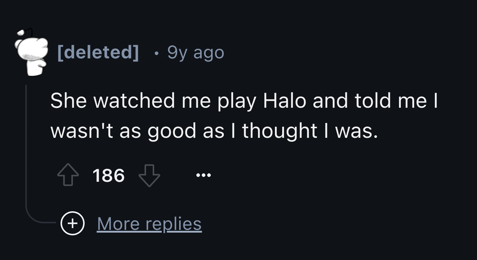 screenshot - deleted 9y ago She watched me play Halo and told me I wasn't as good as I thought I was. 186 More replies